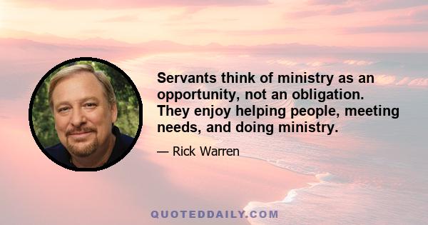 Servants think of ministry as an opportunity, not an obligation. They enjoy helping people, meeting needs, and doing ministry.