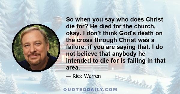 So when you say who does Christ die for? He died for the church, okay. I don't think God's death on the cross through Christ was a failure, if you are saying that. I do not believe that anybody he intended to die for is 