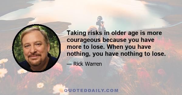 Taking risks in older age is more courageous because you have more to lose. When you have nothing, you have nothing to lose.