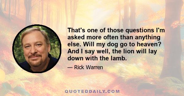 That's one of those questions I'm asked more often than anything else. Will my dog go to heaven? And I say well, the lion will lay down with the lamb.