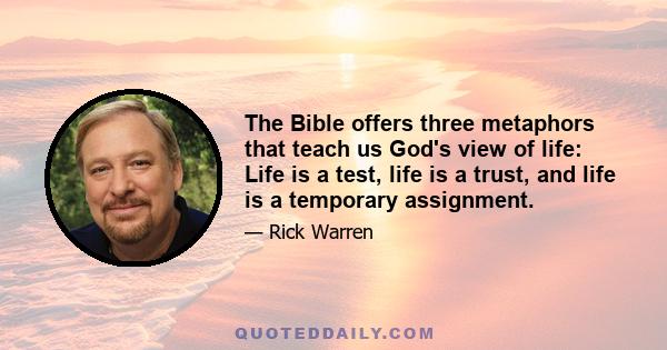 The Bible offers three metaphors that teach us God's view of life: Life is a test, life is a trust, and life is a temporary assignment.