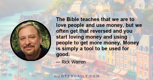 The Bible teaches that we are to love people and use money, but we often get that reversed and you start loving money and using people to get more money. Money is simply a tool to be used for good.