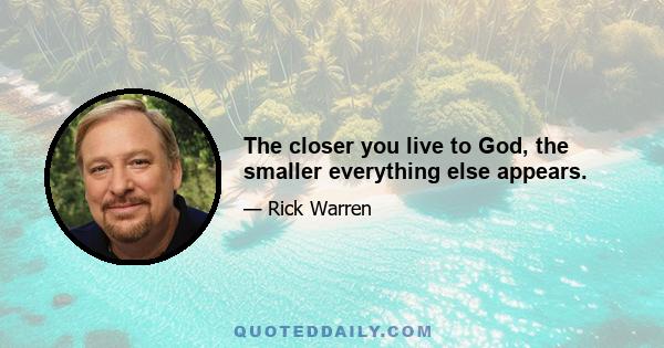 The closer you live to God, the smaller everything else appears.