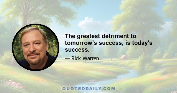 The greatest detriment to tomorrow's success, is today's success.