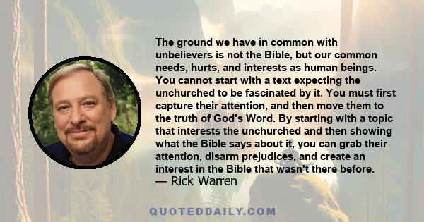 The ground we have in common with unbelievers is not the Bible, but our common needs, hurts, and interests as human beings. You cannot start with a text expecting the unchurched to be fascinated by it. You must first