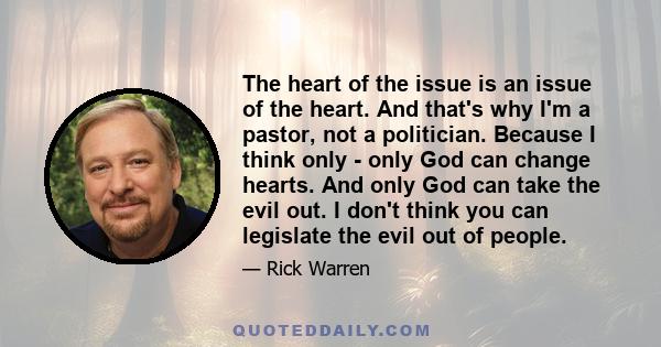 The heart of the issue is an issue of the heart. And that's why I'm a pastor, not a politician. Because I think only - only God can change hearts. And only God can take the evil out. I don't think you can legislate the