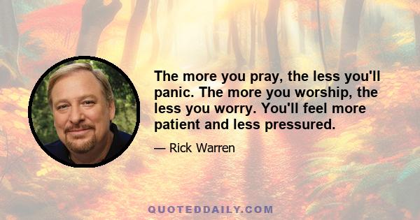 The more you pray, the less you'll panic. The more you worship, the less you worry. You'll feel more patient and less pressured.