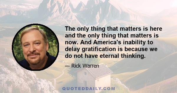 The only thing that matters is here and the only thing that matters is now. And America's inability to delay gratification is because we do not have eternal thinking.