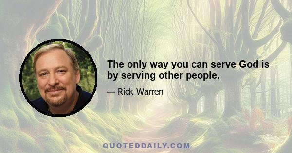 The only way you can serve God is by serving other people.