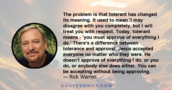 The problem is that tolerant has changed its meaning. It used to mean 'I may disagree with you completely, but I will treat you with respect. Today, tolerant means - 'you must approve of everything I do.' There's a