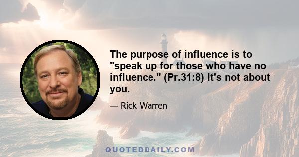 The purpose of influence is to speak up for those who have no influence. (Pr.31:8) It's not about you.