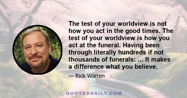 The test of your worldview is not how you act in the good times. The test of your worldview is how you act at the funeral. Having been through literally hundreds if not thousands of funerals: ... It makes a difference