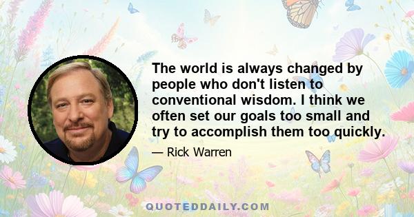 The world is always changed by people who don't listen to conventional wisdom. I think we often set our goals too small and try to accomplish them too quickly.