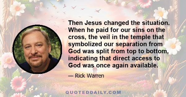 Then Jesus changed the situation. When he paid for our sins on the cross, the veil in the temple that symbolized our separation from God was split from top to bottom, indicating that direct access to God was once again