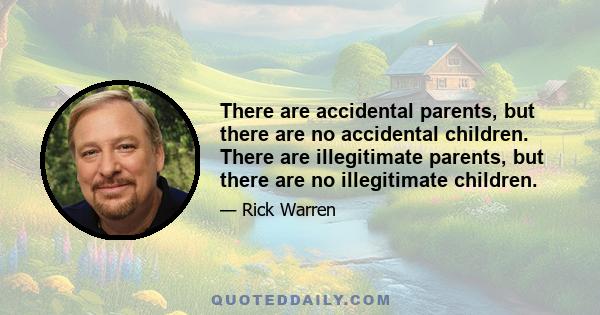 There are accidental parents, but there are no accidental children. There are illegitimate parents, but there are no illegitimate children.