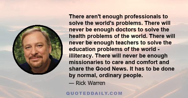 There aren't enough professionals to solve the world's problems. There will never be enough doctors to solve the health problems of the world. There will never be enough teachers to solve the education problems of the