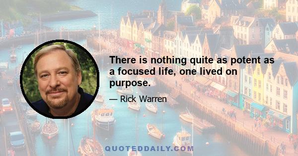 There is nothing quite as potent as a focused life, one lived on purpose.