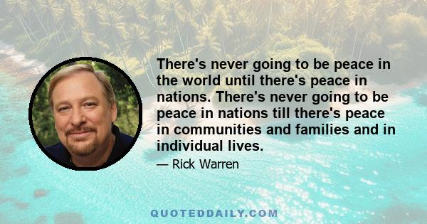 There's never going to be peace in the world until there's peace in nations. There's never going to be peace in nations till there's peace in communities and families and in individual lives.