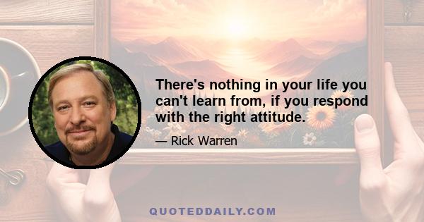 There's nothing in your life you can't learn from, if you respond with the right attitude.