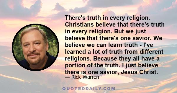 There's truth in every religion. Christians believe that there's truth in every religion. But we just believe that there's one savior. We believe we can learn truth - I've learned a lot of truth from different