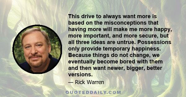 This drive to always want more is based on the misconceptions that having more will make me more happy, more important, and more secure, but all three ideas are untrue. Possessions only provide temporary happiness.