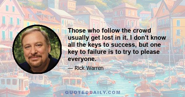 Those who follow the crowd usually get lost in it. I don't know all the keys to success, but one key to failure is to try to please everyone.