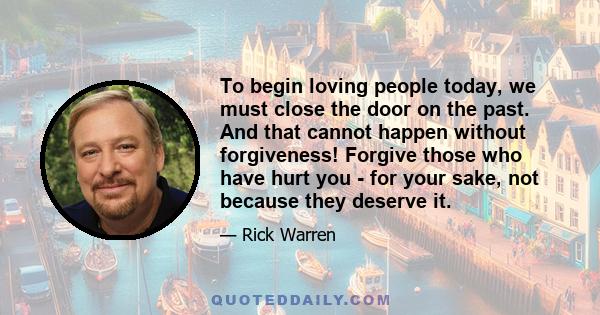 To begin loving people today, we must close the door on the past. And that cannot happen without forgiveness! Forgive those who have hurt you - for your sake, not because they deserve it.