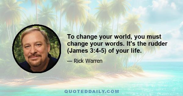 To change your world, you must change your words. It's the rudder (James 3:4-5) of your life.