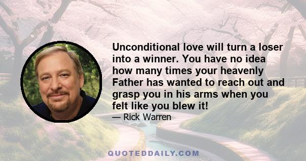 Unconditional love will turn a loser into a winner. You have no idea how many times your heavenly Father has wanted to reach out and grasp you in his arms when you felt like you blew it!