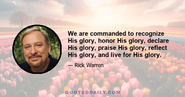 We are commanded to recognize His glory, honor His glory, declare His glory, praise His glory, reflect His glory, and live for His glory.