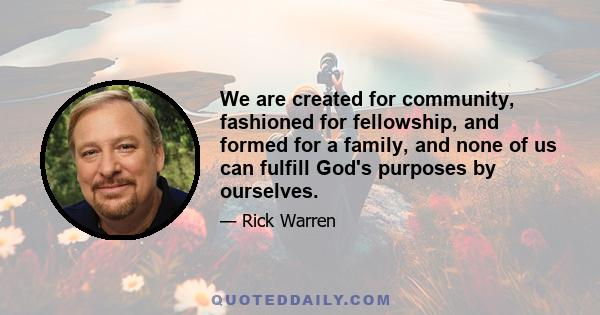 We are created for community, fashioned for fellowship, and formed for a family, and none of us can fulfill God's purposes by ourselves.