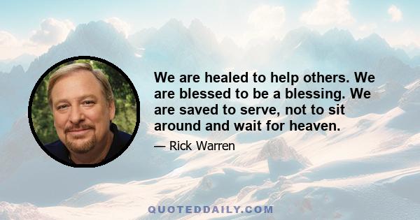 We are healed to help others. We are blessed to be a blessing. We are saved to serve, not to sit around and wait for heaven.