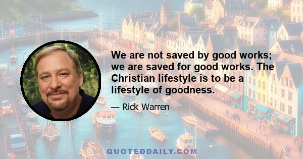 We are not saved by good works; we are saved for good works. The Christian lifestyle is to be a lifestyle of goodness.