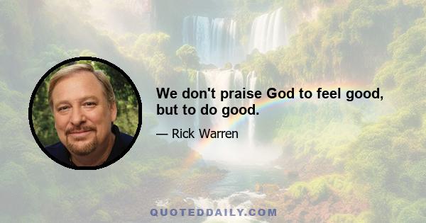 We don't praise God to feel good, but to do good.