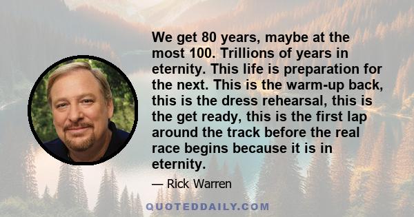 We get 80 years, maybe at the most 100. Trillions of years in eternity. This life is preparation for the next. This is the warm-up back, this is the dress rehearsal, this is the get ready, this is the first lap around