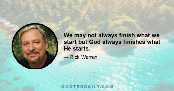 We may not always finish what we start but God always finishes what He starts.