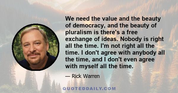 We need the value and the beauty of democracy, and the beauty of pluralism is there's a free exchange of ideas. Nobody is right all the time. I'm not right all the time. I don't agree with anybody all the time, and I