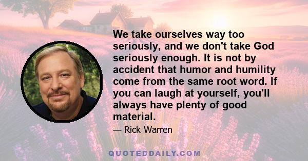 We take ourselves way too seriously, and we don't take God seriously enough. It is not by accident that humor and humility come from the same root word. If you can laugh at yourself, you'll always have plenty of good