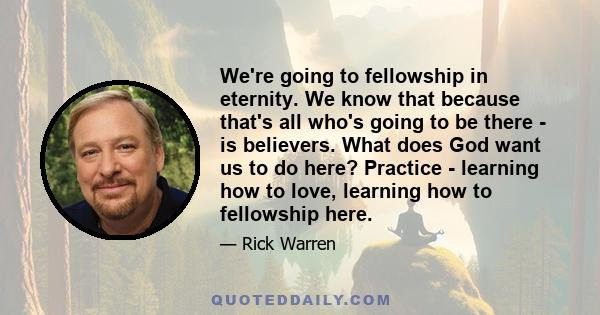 We're going to fellowship in eternity. We know that because that's all who's going to be there - is believers. What does God want us to do here? Practice - learning how to love, learning how to fellowship here.