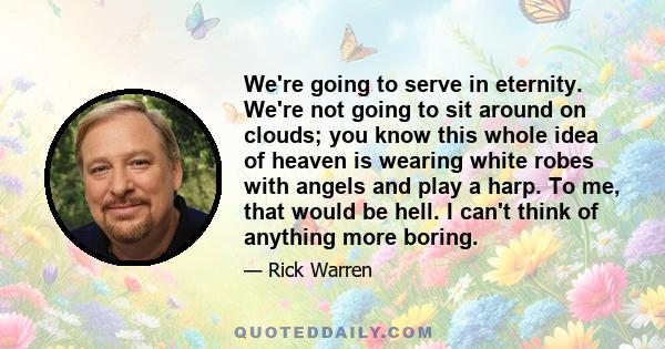 We're going to serve in eternity. We're not going to sit around on clouds; you know this whole idea of heaven is wearing white robes with angels and play a harp. To me, that would be hell. I can't think of anything more 