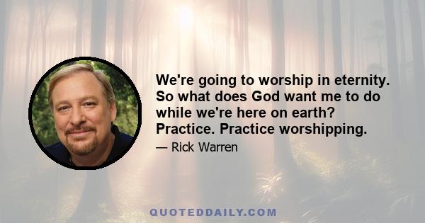 We're going to worship in eternity. So what does God want me to do while we're here on earth? Practice. Practice worshipping.