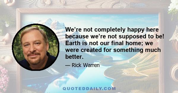 We’re not completely happy here because we’re not supposed to be! Earth is not our final home; we were created for something much better.