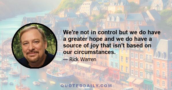 We're not in control but we do have a greater hope and we do have a source of joy that isn't based on our circumstances.