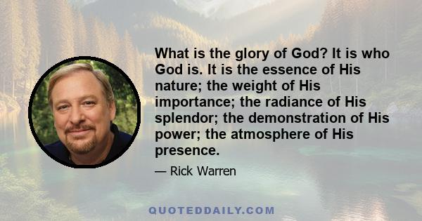 What is the glory of God? It is who God is. It is the essence of His nature; the weight of His importance; the radiance of His splendor; the demonstration of His power; the atmosphere of His presence.