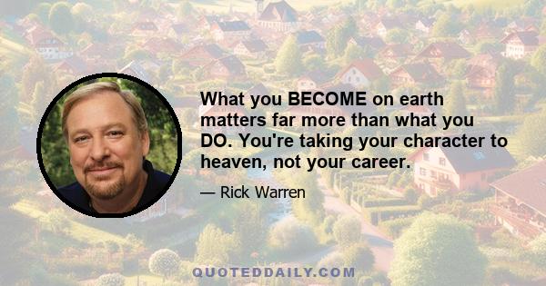 What you BECOME on earth matters far more than what you DO. You're taking your character to heaven, not your career.