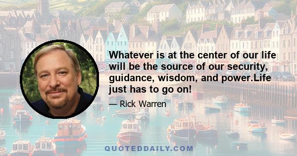 Whatever is at the center of our life will be the source of our security, guidance, wisdom, and power.Life just has to go on!