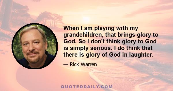 When I am playing with my grandchildren, that brings glory to God. So I don't think glory to God is simply serious. I do think that there is glory of God in laughter.