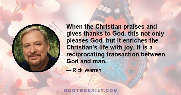 When the Christian praises and gives thanks to God, this not only pleases God, but it enriches the Christian's life with joy. It is a reciprocating transaction between God and man.