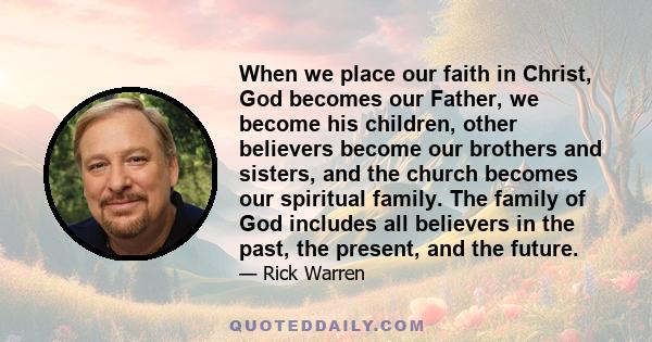 When we place our faith in Christ, God becomes our Father, we become his children, other believers become our brothers and sisters, and the church becomes our spiritual family. The family of God includes all believers