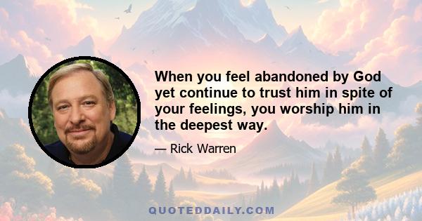 When you feel abandoned by God yet continue to trust him in spite of your feelings, you worship him in the deepest way.